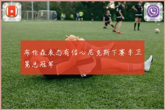 布伦森表态有信心尼克斯下赛季卫冕总冠军