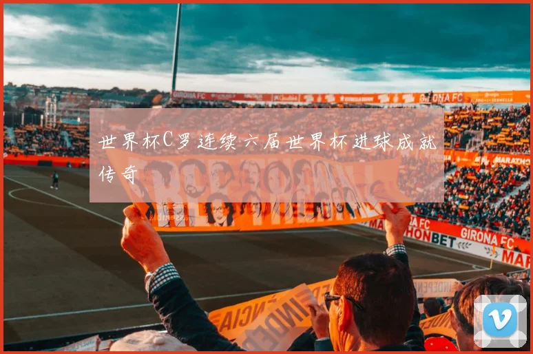 世界杯C罗连续六届世界杯进球成就传奇