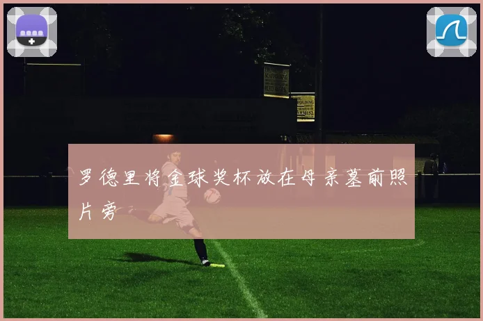 罗德里将金球奖杯放在母亲墓前照片旁