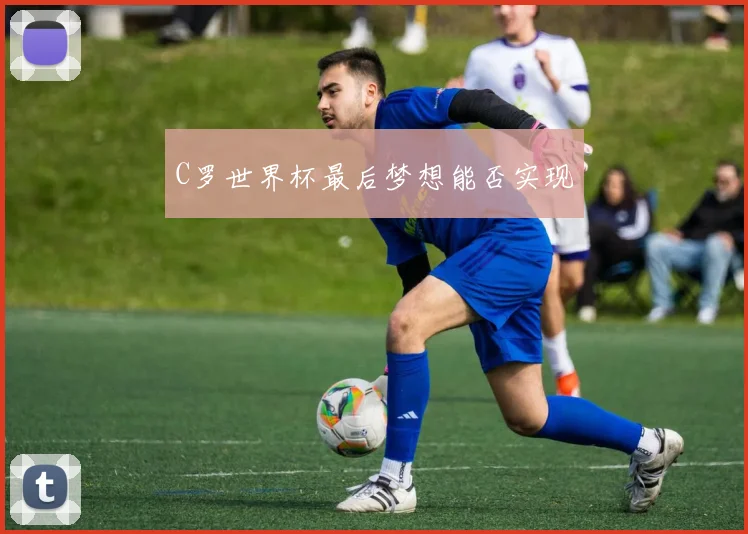 C罗世界杯最后梦想能否实现